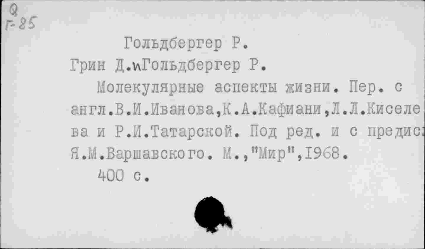 ﻿Гольдбергер Р.
Грин Д.ьГольдбергер Р.
Молекулярные аспекты жизни. Пер. с англ.В.И.Иванова,К.А.Кафиани,Л.Л.Киселе ва и Р.И.Татарской. Под ред. и с предис Я.М.Варшавского. М.,"Мир”,1968.
400 с.